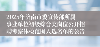 2025年济南市委宣传部所属事业单位初级综合类岗位公开招聘考察体检范围人选名单的公告
