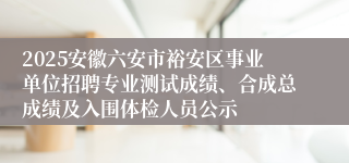 2025安徽六安市裕安区事业单位招聘专业测试成绩、合成总成绩及入围体检人员公示