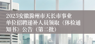 2025安徽滁州市天长市事业单位招聘递补人员领取《体检通知书》公告（第二批）