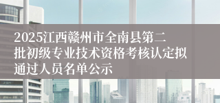 2025江西赣州市全南县第二批初级专业技术资格考核认定拟通过人员名单公示