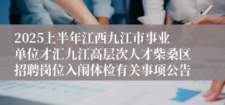 2025上半年江西九江市事业单位才汇九江高层次人才柴桑区招聘岗位入闱体检有关事项公告