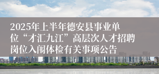 2025年上半年德安县事业单位“才汇九江”高层次人才招聘岗位入闱体检有关事项公告