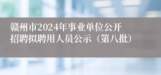 赣州市2024年事业单位公开招聘拟聘用人员公示（第八批）