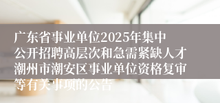 广东省事业单位2025年集中公开招聘高层次和急需紧缺人才潮州市潮安区事业单位资格复审等有关事项的公告