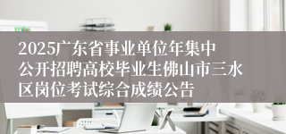2025广东省事业单位年集中公开招聘高校毕业生佛山市三水区岗位考试综合成绩公告