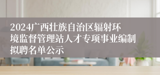 2024广西壮族自治区辐射环境监督管理站人才专项事业编制拟聘名单公示
