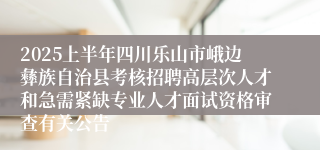 2025上半年四川乐山市峨边彝族自治县考核招聘高层次人才和急需紧缺专业人才面试资格审查有关公告
