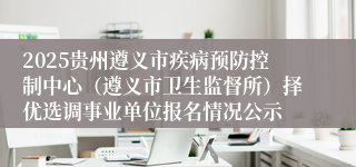 2025贵州遵义市疾病预防控制中心（遵义市卫生监督所）择优选调事业单位报名情况公示