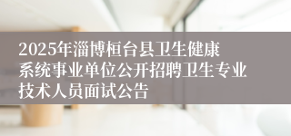 2025年淄博桓台县卫生健康系统事业单位公开招聘卫生专业技术人员面试公告