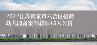 2022江苏南京市六合区招聘幼儿园备案制教师45人公告