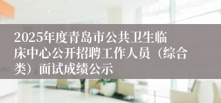2025年度青岛市公共卫生临床中心公开招聘工作人员（综合类）面试成绩公示