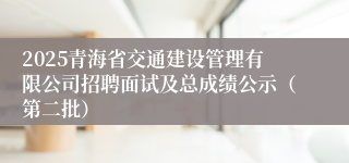 2025青海省交通建设管理有限公司招聘面试及总成绩公示（第二批）
