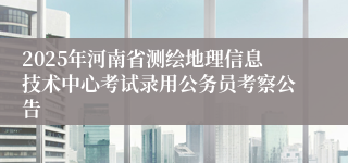 2025年河南省测绘地理信息技术中心考试录用公务员考察公告