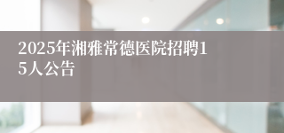2025年湘雅常德医院招聘15人公告