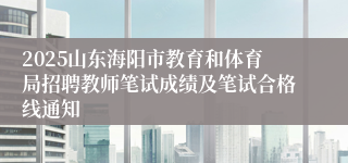 2025山东海阳市教育和体育局招聘教师笔试成绩及笔试合格线通知