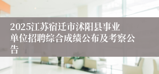 2025江苏宿迁市沭阳县事业单位招聘综合成绩公布及考察公告