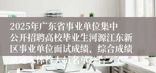 2025年广东省事业单位集中公开招聘高校毕业生河源江东新区事业单位面试成绩、综合成绩及进入体检人员名单公告