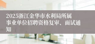 2025浙江金华市水利局所属事业单位招聘资格复审、面试通知