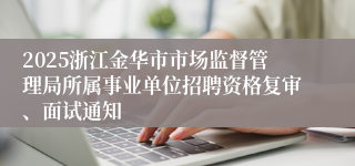 2025浙江金华市市场监督管理局所属事业单位招聘资格复审、面试通知