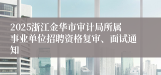 2025浙江金华市审计局所属事业单位招聘资格复审、面试通知