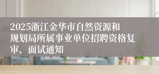 2025浙江金华市自然资源和规划局所属事业单位招聘资格复审、面试通知