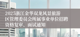 2025浙江金华双龙风景旅游区管理委员会所属事业单位招聘资格复审、面试通知