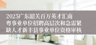 2025广东韶关百万英才汇南粤事业单位招聘高层次和急需紧缺人才新丰县事业单位资格审核的公告