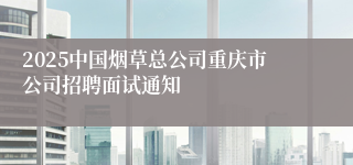 2025中国烟草总公司重庆市公司招聘面试通知