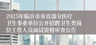 2025年临沂市市直部分医疗卫生事业单位公开招聘卫生类岗位工作人员面试资格审查公告