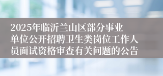 2025年临沂兰山区部分事业单位公开招聘卫生类岗位工作人员面试资格审查有关问题的公告