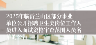 2025年临沂兰山区部分事业单位公开招聘卫生类岗位工作人员进入面试资格审查范围人员名单的公告