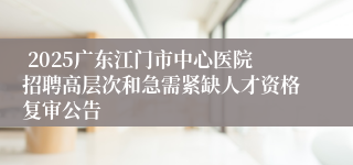  2025广东江门市中心医院招聘高层次和急需紧缺人才资格复审公告