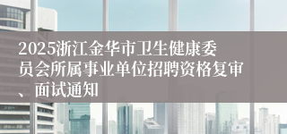 2025浙江金华市卫生健康委员会所属事业单位招聘资格复审、面试通知