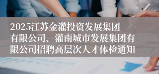 2025江苏金灌投资发展集团有限公司、灌南城市发展集团有限公司招聘高层次人才体检通知