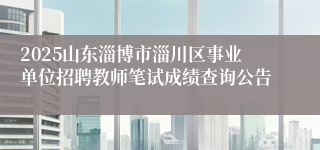 2025山东淄博市淄川区事业单位招聘教师笔试成绩查询公告