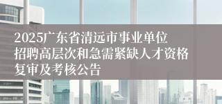 2025广东省清远市事业单位招聘高层次和急需紧缺人才资格复审及考核公告