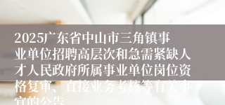2025广东省中山市三角镇事业单位招聘高层次和急需紧缺人才人民政府所属事业单位岗位资格复审、直接业务考核等有关事宜的公告