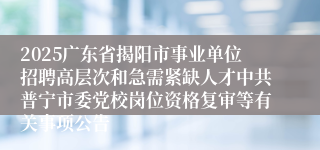 2025广东省揭阳市事业单位招聘高层次和急需紧缺人才中共普宁市委党校岗位资格复审等有关事项公告