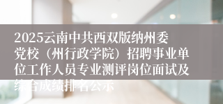 2025云南中共西双版纳州委党校（州行政学院）招聘事业单位工作人员专业测评岗位面试及综合成绩排名公示