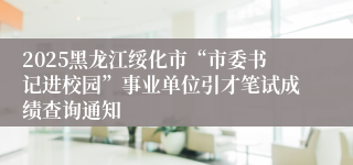 2025黑龙江绥化市“市委书记进校园”事业单位引才笔试成绩查询通知
