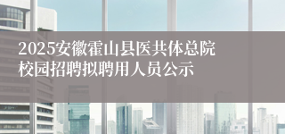2025安徽霍山县医共体总院校园招聘拟聘用人员公示