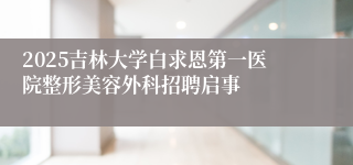 2025吉林大学白求恩第一医院整形美容外科招聘启事