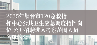 2025年烟台市120急救指挥中心公共卫生应急调度指挥岗位 公开招聘进入考察范围人员名单的公告