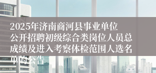 2025年济南商河县事业单位公开招聘初级综合类岗位人员总成绩及进入考察体检范围人选名单的公告