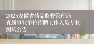 2025安徽省药品监督管理局直属事业单位招聘工作人员专业测试公告