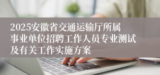 2025安徽省交通运输厅所属事业单位招聘工作人员专业测试及有关工作实施方案
