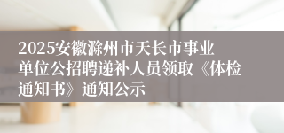2025安徽滁州市天长市事业单位公招聘递补人员领取《体检通知书》通知公示