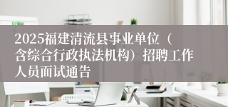 2025福建清流县事业单位（含综合行政执法机构）招聘工作人员面试通告