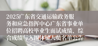 2025广东省交通运输政务服务和应急指挥中心广东省事业单位招聘高校毕业生面试成绩、综合成绩与入围体检人员名单公告