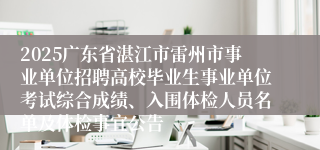 2025广东省湛江市雷州市事业单位招聘高校毕业生事业单位考试综合成绩、入围体检人员名单及体检事宜公告